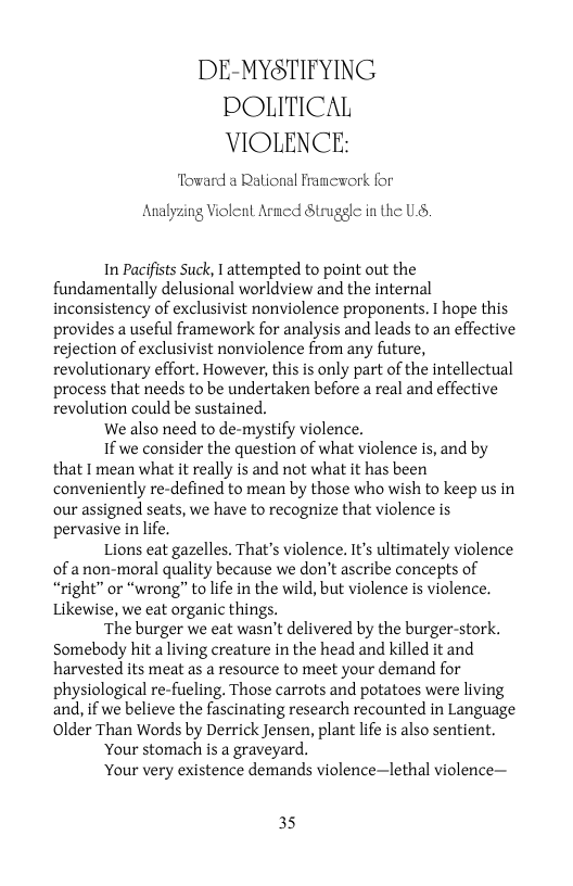 DE-MYSTIFYING POLITICAL VIOLENCE:  Toward a Ralional Framework for  Analyzing Violent Arncd Struggle in the U,  In Pacifists Suck, I attempted to point out the fundamentally delusional worldview and the internal inconsistency of exclusivist nonviolence proponents. I hope this provides a useful framework for analysis and leads to an effective rejection of exclusivist nonviolence from any future, revolutionary effort, However, this is only part of the intellectual process that needs to be undertaken before a real and effective revolution could be sustained.  We also need to de-mystify violence,  1f we consider the question of what violence is, and by that I mean what it really is and not what it has been conveniently re-defined to mean by those who wish to keep us in our assigned seats, we have to recognize that violence is pervasive in life.  Lions eat gazelles. That’s violence. It’s ultimately violence of anon-moral quality because we don’t ascribe concepts of “right” or “wrong” to life in the wild, but violence is violence. Likewise, we eat organic things.  The burger we eat wasn’t delivered by the burger-stork. Somebody hit a living creature in the head and killed it and harvested its meat as a resource to meet your demand for physiological re-fueling. Those carrots and potatoes were living and, if we believe the fascinating research recounted in Language Older Than Words by Derrick Jensen, plant life is also sentient.  Your stomach is a graveyard.  Your very existence demands violence—lethal violence—  35 
